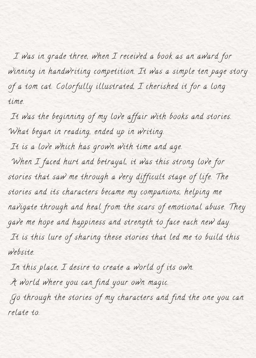 An image of a letter. The letter reads " I was in grade three, when I received a book as an award for winning in handwriting competition. It was a simple ten page story of a tom cat. Colorfully illustrated, I cherished it for a long time.  It was the beginning of my love affair with books and stories.  What began in reading, ended up in writing.  It is a love which has grown with time and age.  When I faced hurt and betrayal, it was this strong love for stories that saw me through a very difficult stage of life. The stories and its characters became my companions, helping me navigate through and heal from the scars of emotional abuse. They gave me hope and happiness and strength to face each new day.  It is this lure of sharing these stories that led me to build this website.  In this place, I desire to create a world of its own.  A world where you can find your own magic.  Go through the stories of my characters and find the one you can relate to."